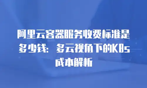 阿里云容器服务收费标准是多少钱：多云视角下的K8s成本解析