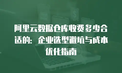 阿里云数据仓库收费多少合适的：企业选型避坑与成本优化指南