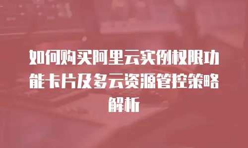 如何购买阿里云实例权限功能卡片及多云资源管控策略解析