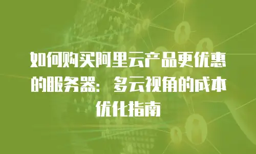 如何购买阿里云产品更优惠的服务器：多云视角的成本优化指南