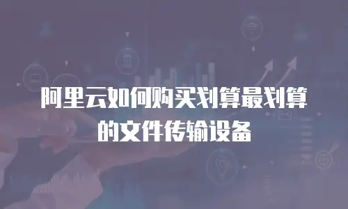 阿里云如何购买划算最划算的文件传输设备
