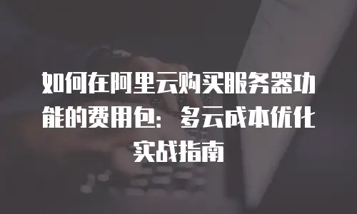 如何在阿里云购买服务器功能的费用包：多云成本优化实战指南