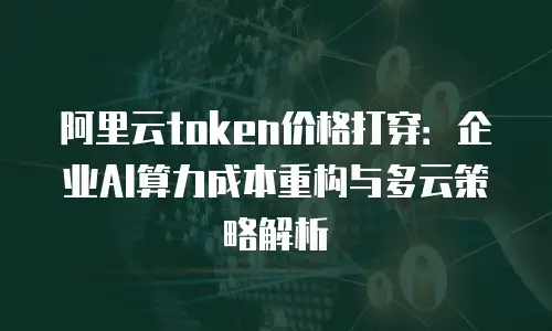 阿里云token价格打穿：企业AI算力成本重构与多云策略解析
