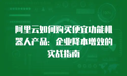 阿里云如何购买便宜功能机器人产品：企业降本增效的实战指南