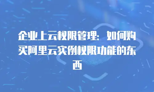 企业上云权限管理：如何购买阿里云实例权限功能的东西