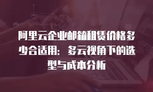 阿里云企业邮箱租赁价格多少合适用：多云视角下的选型与成本分析