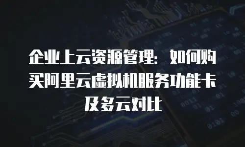 企业上云资源管理：如何购买阿里云虚拟机服务功能卡及多云对比