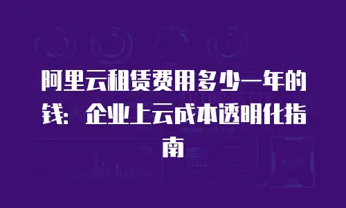 阿里云租赁费用多少一年的钱：企业上云成本透明化指南