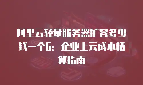 阿里云轻量服务器扩容多少钱一个G：企业上云成本精算指南