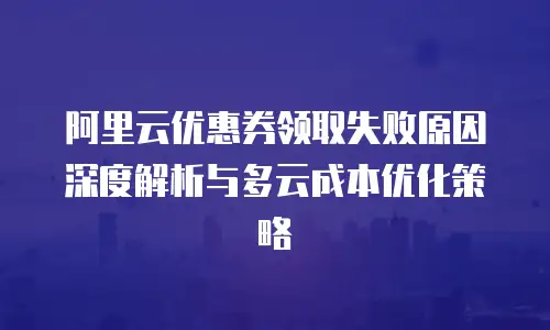 阿里云优惠券领取失败原因深度解析与多云成本优化策略
