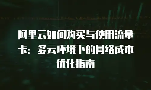 阿里云如何购买与使用流量卡：多云环境下的网络成本优化指南