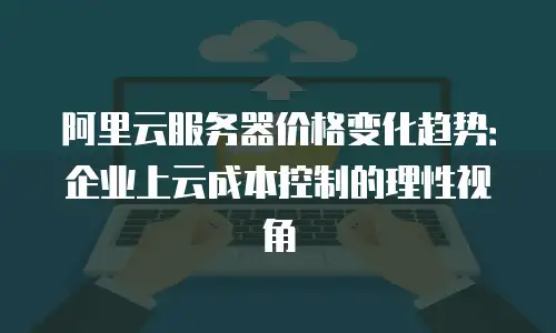 阿里云服务器价格变化趋势：企业上云成本控制的理性视角