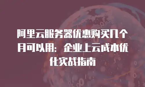 阿里云服务器优惠购买几个月可以用：企业上云成本优化实战指南