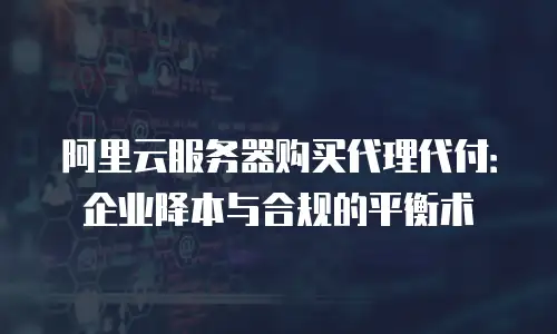 阿里云服务器购买代理代付：企业降本与合规的平衡术
