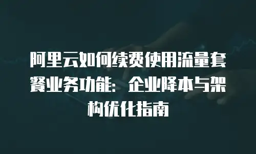 阿里云如何续费使用流量套餐业务功能：企业降本与架构优化指南