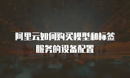 阿里云如何购买模型和标签服务的设备配置