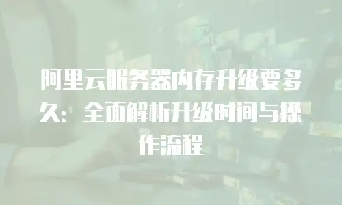 阿里云服务器内存升级要多久：全面解析升级时间与操作流程
