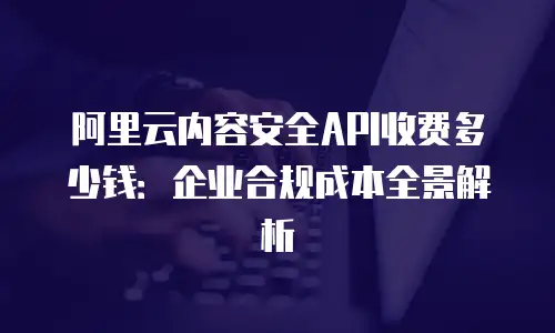 阿里云内容安全API收费多少钱：企业合规成本全景解析