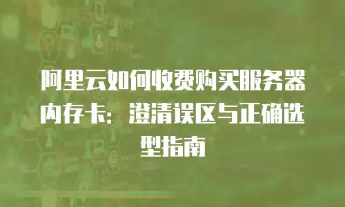 阿里云如何收费购买服务器内存卡：澄清误区与正确选型指南