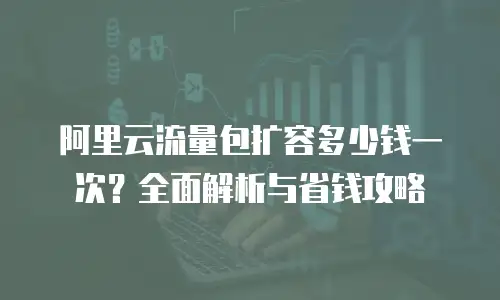 阿里云流量包扩容多少钱一次？全面解析与省钱攻略