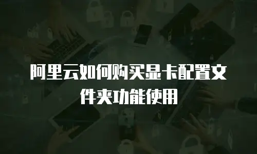 阿里云如何购买显卡配置文件夹功能使用