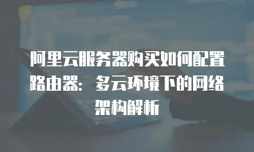 阿里云服务器购买如何配置路由器：多云环境下的网络架构解析
