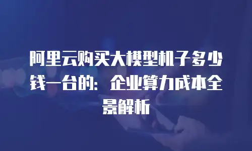 阿里云购买大模型机子多少钱一台的：企业算力成本全景解析