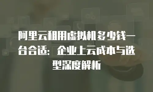 阿里云租用虚拟机多少钱一台合适：企业上云成本与选型深度解析
