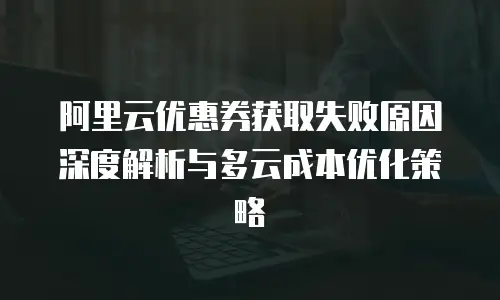 阿里云优惠券获取失败原因深度解析与多云成本优化策略