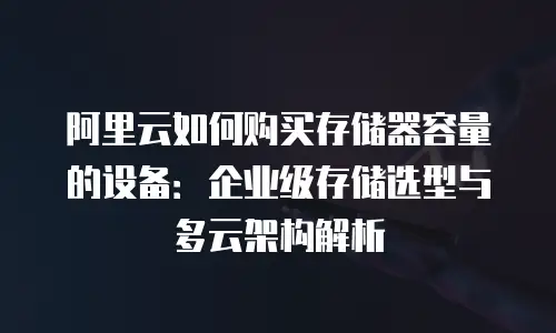 阿里云如何购买存储器容量的设备：企业级存储选型与多云架构解析