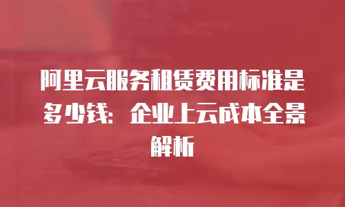 阿里云服务租赁费用标准是多少钱：企业上云成本全景解析