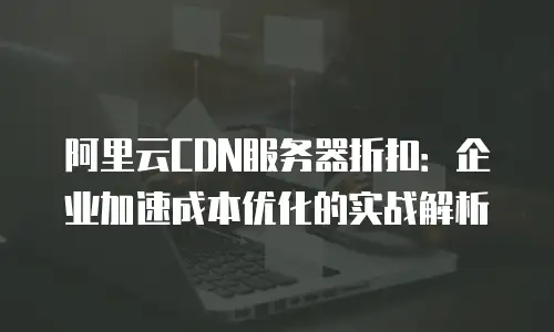 阿里云CDN服务器折扣：企业加速成本优化的实战解析