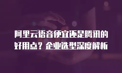 阿里云语音便宜还是腾讯的好用点？企业选型深度解析