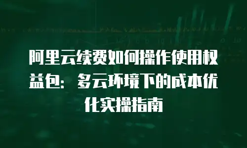 阿里云续费如何操作使用权益包：多云环境下的成本优化实操指南