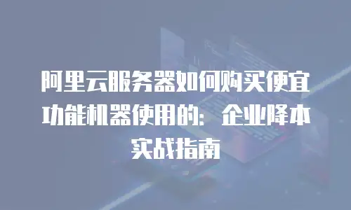 阿里云服务器如何购买便宜功能机器使用的：企业降本实战指南