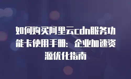 如何购买阿里云cdn服务功能卡使用手册：企业加速资源优化指南