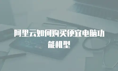 阿里云如何购买便宜电脑功能机型
