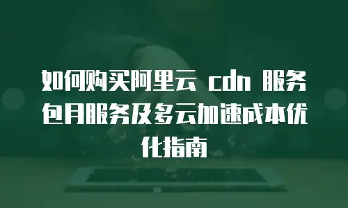 如何购买阿里云 cdn 服务包月服务及多云加速成本优化指南