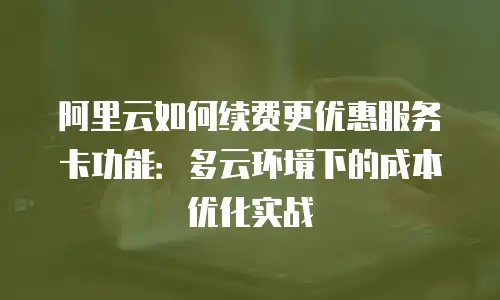 阿里云如何续费更优惠服务卡功能：多云环境下的成本优化实战