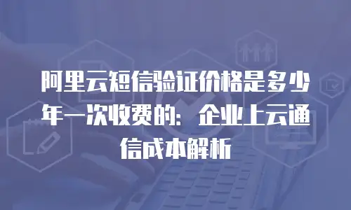 阿里云短信验证价格是多少年一次收费的：企业上云通信成本解析