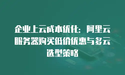 企业上云成本优化：阿里云服务器购买低价优惠与多云选型策略