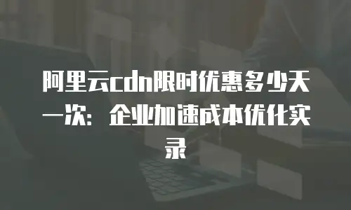 阿里云cdn限时优惠多少天一次：企业加速成本优化实录
