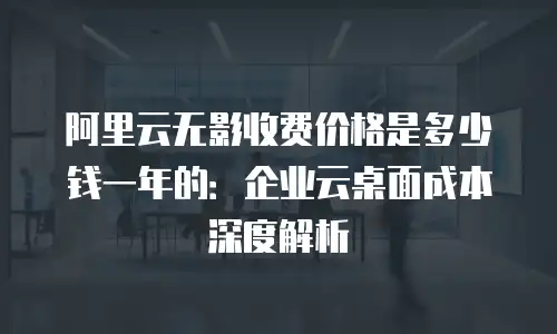 阿里云无影收费价格是多少钱一年的：企业云桌面成本深度解析