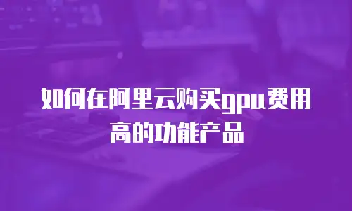 如何在阿里云购买gpu费用高的功能产品