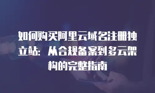 如何购买阿里云域名注册独立站：从合规备案到多云架构的完整指南