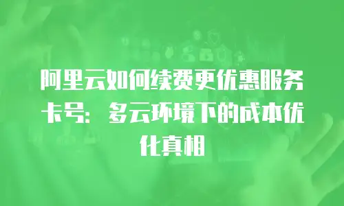 阿里云如何续费更优惠服务卡号：多云环境下的成本优化真相