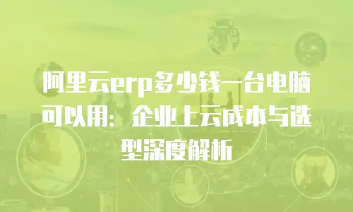 阿里云erp多少钱一台电脑可以用：企业上云成本与选型深度解析