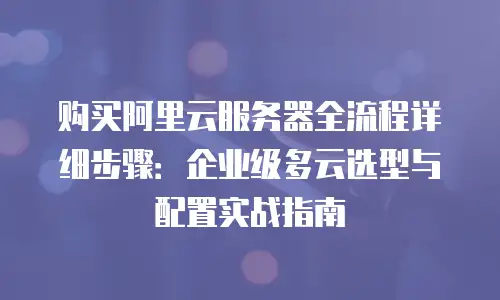 购买阿里云服务器全流程详细步骤：企业级多云选型与配置实战指南