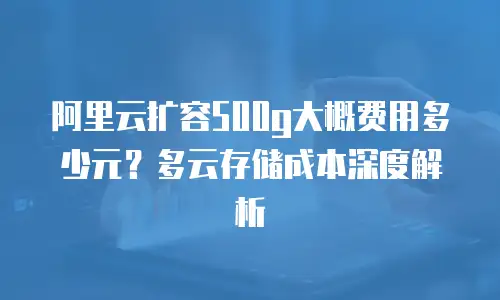 阿里云扩容500g大概费用多少元？多云存储成本深度解析