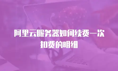 阿里云服务器如何续费一次扣费的明细
